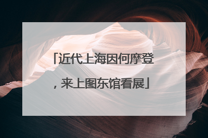 近代上海因何摩登，来上图东馆看展