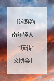 这群海南年轻人“玩转”文博会