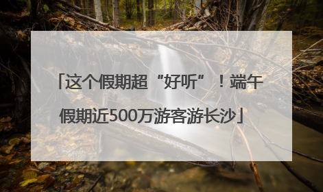 这个假期超“好听”！端午假期近500万游客游长沙