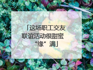 这场职工交友联谊活动很甜蜜“缘”满