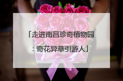 走进南昌珍奇植物园：奇花异草引游人