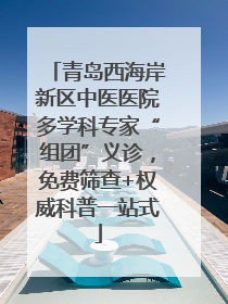 青岛西海岸新区中医医院多学科专家“组团”义诊，免费筛查+权威科普一站式