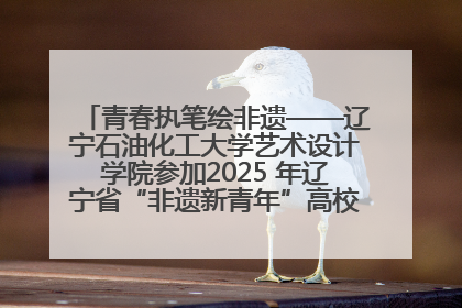 青春执笔绘非遗——辽宁石油化工大学艺术设计学院参加2025 年辽宁省“非遗新青年”高校优秀作品推荐活动