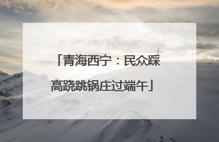 青海西宁：民众踩高跷跳锅庄过端午