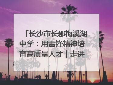 长沙市长郡梅溪湖中学：用雷锋精神培育高质量人才｜走进新时代“雷锋传人 长沙榜样”