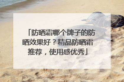 防晒霜哪个牌子的防晒效果好？精品防晒霜推荐，使用感优秀
