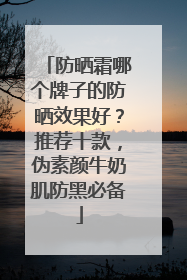 防晒霜哪个牌子的防晒效果好？推荐十款，伪素颜牛奶肌防黑必备