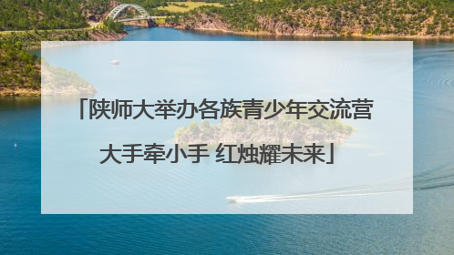 陕师大举办各族青少年交流营 大手牵小手 红烛耀未来