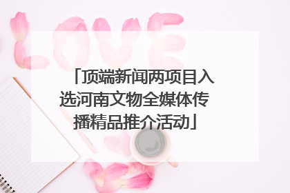 顶端新闻两项目入选河南文物全媒体传播精品推介活动