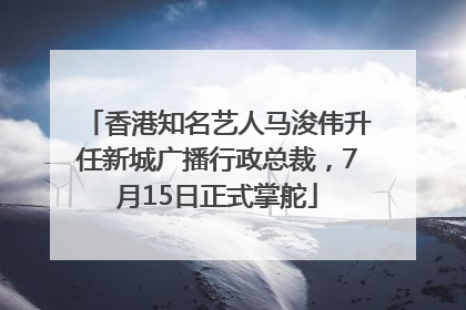 香港知名艺人马浚伟升任新城广播行政总裁，7月15日正式掌舵