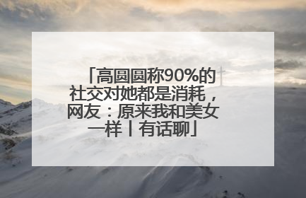 高圆圆称90%的社交对她都是消耗，网友：原来我和美女一样丨有话聊