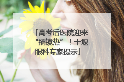 高考后医院迎来“摘镜热”！十堰眼科专家提示