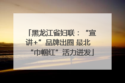黑龙江省妇联：“宣讲+”品牌出圈 最北“巾帼红”活力迸发