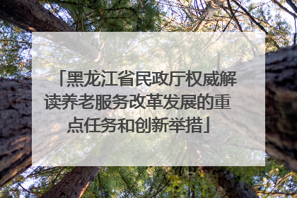 黑龙江省民政厅权威解读养老服务改革发展的重点任务和创新举措