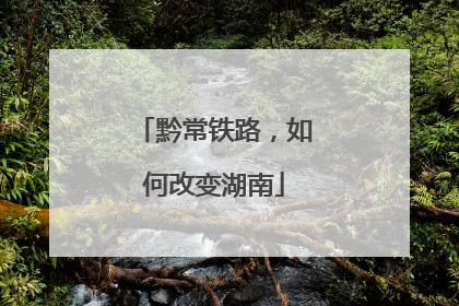 黔常铁路，如何改变湖南