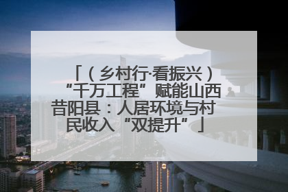 （乡村行·看振兴）“千万工程”赋能山西昔阳县：人居环境与村民收入“双提升”