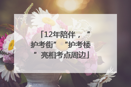 12年陪伴，“护考街”“护考楼”亮相考点周边