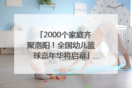2000个家庭齐聚洛阳！全国幼儿篮球嘉年华将启幕