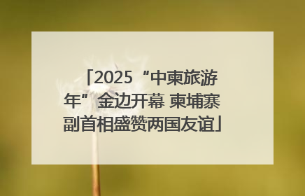 2025“中柬旅游年”金边开幕 柬埔寨副首相盛赞两国友谊