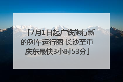 7月1日起广铁施行新的列车运行图 长沙至重庆东最快3小时53分