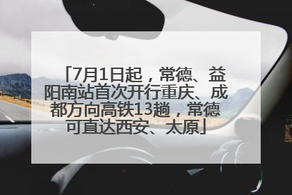 7月1日起，常德、益阳南站首次开行重庆、成都方向高铁13趟，常德可直达西安、太原